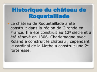 Historique du château de RoquetailladeLe château de Roquetaillade a été construit dans la région de Gironde en France. Il a été construit au 12e siècle et a été rénové en 1306. Charlemagne avec Roland a construit le château , cependant le cardinal de la Mothe a construit une 2e forteresse. 