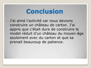 ConclusionJ’ai aimé l’activité car nous devions construire un château de carton. J’ai appris que c’était dure de construire le model réduit d’un château du moyen-âge seulement avec du cartonet que sa prenait beaucoup de patience. 