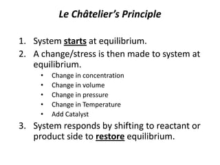 Le Châtelier’s Principle System starts at equilibrium. A change/stress is then made to system at equilibrium. Change in concentration Change in volume Change in pressure Change in Temperature Add Catalyst System responds by shifting to reactant or product side to restore equilibrium. 