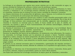 PROPIEDADES NUTRITIVAS La lechuga es un alimento que aporta muy pocas calorías por su alto contenido en agua, su escasa cantidad de hidratos de carbono y menor aún de proteínas y grasas. En cuanto a su contenido en vitaminas, destaca la presencia de folatos, provitamina A o beta-caroteno, y vitaminas C y E. La lechuga romana cultivada al aire libre es la variedad más rica en vitaminas, mientras que la iceberg es la que menor cantidad de vitamina C presenta. Los folatos intervienen en la producción de glóbulos rojos y blancos, en la síntesis de material genético y la formación de anticuerpos del sistema inmunológico. El beta-caroteno es un pigmento natural que confiere el color amarillo-anaranjado-rojizo a los vegetales y que el organismo transforma en vitamina A según sus necesidades. En el caso de la lechuga, el beta-caroteno está enmascarado por la clorofila, pigmento más abundante. La vitamina A vitamina es esencial para la visión, el buen estado de la piel, el cabello, las mucosas, los huesos y para el buen funcionamiento del sistema inmunológico, además de tener propiedades antioxidantes. La vitamina E interviene en la estabilidad de las células sanguíneas y en la fertilidad. Ejerce una acción antioxidante que también caracteriza a la vitamina C. Ésta participa en la formación de colágeno, huesos, dientes y glóbulos rojos. Favorece la absorción del hierro de los alimentos y la resistencia a las infecciones. En cuanto a los minerales, la lechuga destaca por la presencia de potasio y hierro. También contiene magnesio y calcio, aunque en menor proporción. El calcio presente en la lechuga no se asimila apenas si se compara con los lácteos u otros alimentos buena fuente de este mineral. Algo similar ocurre con el hierro, cuya absorción es mucho mayor cuando procede de alimentos de origen animal.  El potasio es un mineral necesario para la transmisión y generación del impulso nervioso y para la actividad muscular normal, además de colaborar en el equilibrio de agua dentro y fuera de la célula. El magnesio se relaciona con el funcionamiento de intestino, nervios y músculos, forma parte de huesos y dientes, mejora la inmunidad y posee un suave efecto laxante. Las hojas más externas de la lechuga concentran la mayor parte de vitaminas y minerales. 