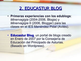 2. EDUCASTUR BLOG Primeras experiencias con los edublogs :  Minervagigia  (2004-2006, Blogia) y  Minervagigia  II (2006, Blogger) para las clases en el IES Menéndez Pidal (Avilés). Educastur Blog , un portal de blogs creado en Enero de 2007 por la Consejería de Educación del Principado de Asturias. (Basado en Wordpress). 