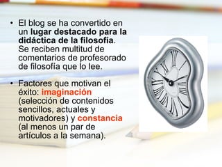 El blog se ha convertido en un  lugar destacado para la didáctica de la filosofía . Se reciben multitud de comentarios de profesorado de filosofía que lo lee. Factores que motivan el éxito:  imaginación  (selección de contenidos sencillos, actuales y motivadores) y  constancia  (al menos un par de artículos a la semana). 