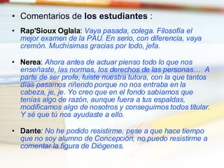 Comentarios de  los estudiantes  : Rap'Sioux Oglala :  Vaya pasada, colega. Filosofía el mejor examen de la PAU. En serio, con diferencia, vaya cremón. Muchísimas gracias por todo, jefa. Nerea :  Ahora antes de actuar pienso todo lo que nos enseñaste, las normas, los derechos de las personas…  A parte de ser profe, fuiste nuestra tutora, con la que tantos días pasamos riñendo porque no nos entraba en la cabeza, je, je. Yo creo que en el fondo sabíamos que tenías algo de razón, aunque fuera a tus espaldas, modificamos algo de nosotros y conseguimos todos titular. Y sé que tú nos ayudaste a ello. Dante :  No he podido resistirme, pese a que hace tiempo que no soy alumno de Concepción, no puedo resistirme a comentar la figura de Diógenes . 