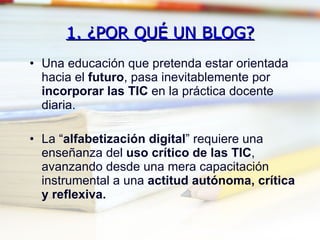 1. ¿POR QUÉ UN BLOG? Una educación que pretenda estar orientada hacia el  futuro , pasa inevitablemente por  incorporar las TIC  en la práctica docente diaria. La “ alfabetización digital ” requiere una enseñanza del  uso crítico de las TIC , avanzando desde una mera capacitación instrumental a una  actitud autónoma, crítica y reflexiva. 