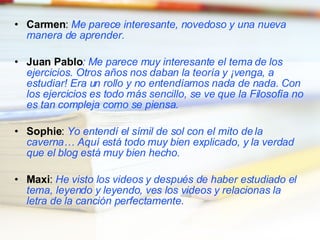 Carmen :  Me parece interesante, novedoso y una nueva manera de aprender. Juan Pablo : Me parece muy interesante el tema de los ejercicios. Otros años nos daban la teoría y ¡venga, a estudiar! Era un rollo y no entendíamos nada de nada. Con los ejercicios es todo más sencillo, se ve que la Filosofía no es tan compleja como se piensa. Sophie :  Yo entendí el símil de sol con el mito de la caverna… Aquí está todo muy bien explicado, y la verdad que el blog está muy bien hecho. Maxi :  He visto los videos y después de haber estudiado el tema, leyendo y leyendo, ves los videos y relacionas la letra de la canción perfectamente. 