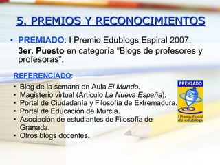 5. PREMIOS Y RECONOCIMIENTOS PREMIADO : I Premio Edublogs Espiral 2007.  3er. Puesto  en categoría “Blogs de profesores y profesoras”. REFERENCIADO : Blog de la semana en Aula  El Mundo . Magisterio virtual (Artículo  La Nueva España ). Portal de Ciudadanía y Filosofía de Extremadura. Portal de Educación de Murcia. Asociación de estudiantes de Filosofía de Granada. Otros blogs docentes. 