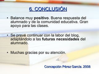 6. CONCLUSIÓN Balance muy  positivo . Buena respuesta del alumnado y de la comunidad educativa. Gran apoyo para las clases. Se prevé continuar con la labor del blog, adaptándolo a las  futuras necesidades  del alumnado. Muchas gracias por su atención. Concepción Pérez García. 2008 