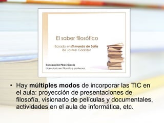 Hay  múltiples modos  de incorporar las TIC en el aula: proyección de presentaciones de filosofía, visionado de películas y documentales, actividades en el aula de informática, etc. 