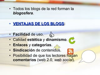 Todos los blogs de la red forman la  blogosfera . VENTAJAS DE LOS BLOGS : Facilidad  de uso. Calidad  estética  y  dinamismo . Enlaces  y  categorías . Sindicación  de contenidos. Posibilidad de que los lectores hagan  comentarios  (web 2.0,  web social ).  