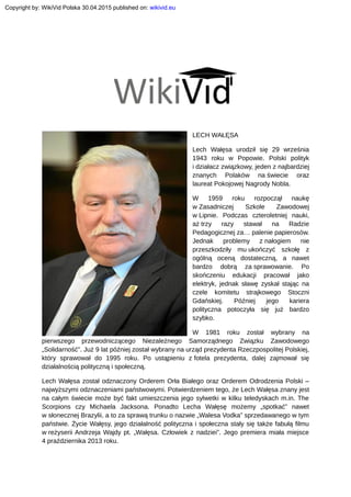 LECH WAŁĘSA
Lech Wałęsa urodził się 29 września
1943 roku w Popowie. Polski polityk
i działacz związkowy, jeden z najbardziej
znanych Polaków na świecie oraz
laureat Pokojowej Nagrody Nobla.
W 1959 roku rozpoczął naukę
w Zasadniczej Szkole Zawodowej
w Lipnie. Podczas czteroletniej nauki,
aż trzy razy stawał na Radzie
Pedagogicznej za… palenie papierosów.
Jednak problemy z nałogiem nie
przeszkodziły mu ukończyć szkołę z
ogólną oceną dostateczną, a nawet
bardzo dobrą za sprawowanie. Po
skończeniu edukacji pracował jako
elektryk, jednak sławę zyskał stając na
czele komitetu strajkowego Stoczni
Gdańskiej. Później jego kariera
polityczna potoczyła się już bardzo
szybko.
W 1981 roku został wybrany na
pierwszego przewodniczącego Niezależnego Samorządnego Związku Zawodowego
„Solidarność”. Już 9 lat później został wybrany na urząd prezydenta Rzeczpospolitej Polskiej,
który sprawował do 1995 roku. Po ustąpieniu z fotela prezydenta, dalej zajmował się
działalnością polityczną i społeczną.
Lech Wałęsa został odznaczony Orderem Orła Białego oraz Orderem Odrodzenia Polski –
najwyższymi odznaczeniami państwowymi. Potwierdzeniem tego, że Lech Wałęsa znany jest
na całym świecie może być fakt umieszczenia jego sylwetki w kilku teledyskach m.in. The
Scorpions czy Michaela Jacksona. Ponadto Lecha Wałęsę możemy „spotkać” nawet
w słonecznej Brazylii, a to za sprawą trunku o nazwie „Walesa Vodka” sprzedawanego w tym
państwie. Życie Wałęsy, jego działalność polityczna i społeczna stały się także fabułą filmu
w reżyserii Andrzeja Wajdy pt. „Wałęsa. Człowiek z nadziei”. Jego premiera miała miejsce
4 praździernika 2013 roku.
Copyright by: WikiVid Polska 30.04.2015 published on: wikivid.eu
 