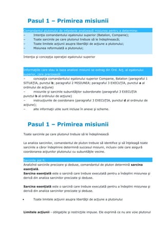 Pasul 1 – Primirea misiunii
Comandantul plutonului de infanterie analizează misiunea pentru a determina:
– Intenţia comandantului eşalonului superior (Batalion, Companie);
– Toate sarcinile pe care plutonul trebuie să le îndeplinească;
– Toate limitele acţiunii asupra libertăţii de acţiune a plutonului;
– Misiunea reformulată a plutonului;
Intenţia şi concepţia operaţiei eşalonului superior
Informaţiile care stau la baza analizei misiunii se extrag din Ord. Acţ. al eşalonului
superior, care precizează:
– concepţia comandantului eşalonului superior Companie, Batalion (paragraful 1
SITUAŢIA, punctul b; paragraful 2 MISIUNEA; paragraful 3 EXECUŢIA, punctul a al
ordinului de acţiune)
– misiunile şi sarcinile subunităţilor subordonate (paragraful 3 EXECUŢIA
punctul b al ordinului de acţiune)
– instrucţiunile de coordonare (paragraful 3 EXECUŢIA, punctul d al ordinului de
acţiune);
– alte informaţii utile sunt incluse în anexe şi scheme.
Pasul 1 – Primirea misiunii
Toate sarcinile pe care plutonul trebuie să le îndeplinească
La analiza sarcinilor, comandantul de pluton trebuie să identifice şi să înţeleagă toate
sarcinile a căror îndeplinire determină succesul misiunii, inclusiv cele care asigură
coordonarea acţiunilor plutonului cu subunităţile vecine.
Sarcinile pot fi:
Analizînd sarcinile precizare şi deduse, comandantul de pluton determină sarcina
esenţială.
Sarcina esenţială este o sarcină care trebuie executată pentru a îndeplini misiunea şi
derivă din analiza sarcinilor precizate şi deduse.
Sarcina esenţială este o sarcină care trebuie executată pentru a îndeplini misiunea şi
derivă din analiza sarcinilor precizate şi deduse.
• Toate limitele acţiunii asupra libertăţii de acţiune a plutonului
Limitele acţiunii - obligaţiile şi restricţiile impuse. Ele exprimă ce nu are voie plutonul
 