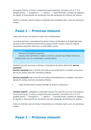 să execute înainte, în timpul şi după terminarea acţiunilor; formulări cum ar fi “a fi
pregătit pentru…”, “începând cu … “, “până la … “ exprimă limitări. Acestea se regăsesc,
de regulă, în Instrucţiunile de coordonare sau alte paragrafe ale Ordinului de Acţiune.
Factori şi restricţii, precum timpul la dispoziţie sau interdicţia radio, sunt, de asemenea,
limitări.
Pasul 1 – Primirea misiunii
Toate sarcinile pe care plutonul trebuie să le îndeplinească
La analiza sarcinilor, comandantul de pluton trebuie să identifice şi să înţeleagă toate
sarcinile a căror îndeplinire determină succesul misiunii, inclusiv cele care asigură
coordonarea acţiunilor plutonului cu subunităţile vecine.
Sarcinile pot fi:
• precizate (de eşalonul superior)
• deduse, fiind exprimate în relaţie cu terenul, acţiunile sau forţele inamicului,
forţele proprii sau cu o combinaţie a acestor factori
Analizînd sarcinile precizare şi deduse, comandantul de pluton determină sarcina
esenţială.
Sarcina esenţială este o sarcină care trebuie executată pentru a îndeplini misiunea şi
derivă din analiza sarcinilor precizate şi deduse.
Sarcina esenţială este o sarcină care trebuie executată pentru a îndeplini misiunea şi
derivă din analiza sarcinilor precizate şi deduse.
• Toate limitele acţiunii asupra libertăţii de acţiune a plutonului
Limitele acţiunii - obligaţiile şi restricţiile impuse. Ele exprimă ce nu are voie plutonul
să execute înainte, în timpul şi după terminarea acţiunilor; formulări cum ar fi “a fi
pregătit pentru…”, “începând cu … “, “până la … “ exprimă limitări. Acestea se regăsesc,
de regulă, în Instrucţiunile de coordonare sau alte paragrafe ale Ordinului de Acţiune.
Factori şi restricţii, precum timpul la dispoziţie sau interdicţia radio, sunt, de asemenea,
limitări.
Pasul 1 – Primirea misiunii
 