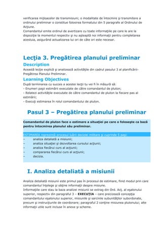 verificarea mijloacelor de transmisiuni; o modalitate de întocmire şi transmitere a
ordinului preliminar o constitue folosirea formatului din 5 paragrafe al Ordinului de
Acţiune.
Comandantul emite ordinul de avertizare cu toate informaţiile pe care le are la
dispoziţie la momentul respectiv şi nu aşteaptă noi informaţii pentru completarea
acestuia, asigurând actualizarea lui ori de câte ori este necesar.
Lecţia 3. Pregătirea planului preliminar
Description
Această lecţie explică şi analizează activităţile din cadrul pasului 3 al planificării-
Pregătirea Planului Preliminar.
Learning Objectives
După terminarea cu succes a acestei lecţii tu vei fi în măsură să:
- Enumeri paşii estimării executate de către comandantul de pluton;
- Relatezi activităţile executate de către comandantul de pluton la fiecare pas al
estimării;
- Execuţi estimarea în rolul comandantului de pluton.
Pasul 3 – Pregătirea planului preliminar
Comandantul de pluton face o estimare a situaţiei pe care o foloseşte ca bază
pentru întocmirea planului său preliminar.
ESTIMAREA reprezintă procesul luării deciziei militare şi cuprinde 5 paşi:
– analiza detaliată a misiunii;
– analiza situaţiei şi dezvoltarea cursului acţiunii;
– analiza fiecărui curs al acţiunii;
– compararea fiecărui curs al acţiunii;
– decizia.
I. Analiza detaliată a misiunii
Analiza detaliată misiunii este primul pas în procesul de estimare, fiind modul prin care
comandantul înţelege şi obţine informaţii despre misiune.
Informaţiile care stau la baza analizei misiunii se extrag din Ord. Acţ. al eşalonului
superior, respectiv din paragraful 3 – EXECUŢIA – care precizează concepţia
comandantului eşalonului superior, misiunile şi sarcinile subunităţilor subordonate,
precum şi instrucţiunile de coordonare; paragraful 2 conţine misiunea plutonului; alte
informaţii utile sunt incluse în anexe şi scheme.
 