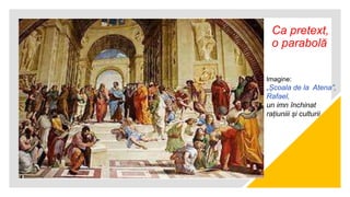 Ca pretext,
o parabolă
Imagine:
„Școala de la Atena”,
Rafael,
un imn închinat
rațiuniii și culturii
 