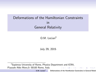 Deformations of the Hamiltonian Constraints
in
General Relativity
O.M. Lecian2
July 29, 2015
2
Sapienza University of Rome, Physics Department and ICRA,
Piazzale Aldo Moro,5- 00185 Rome, Italy
O.M. Lecian3
Deformations of the Hamiltonian Constraints in General Relativ
 