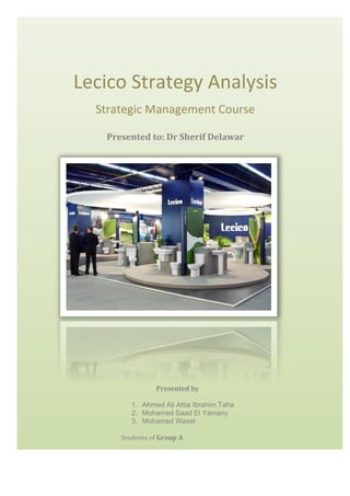 

Lecico	
  Strategy	
  Analysis	
  
Strategic	
  Management	
  Course	
  
Presented	
  to:	
  Dr	
  Sherif	
  Delawar	
  
	
  
	
  

Presented	
  by	
  
	
  
1. Ahmed Ali Attia Ibrahim Taha
2. Mohamed Saad El Yamany
3. Mohamed Wasel
	
  
Students	
  of	
  Group	
  A	
  

 