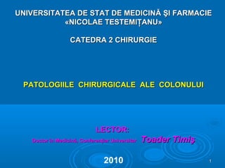 UNIVERSITATEA DE STAT DE MEDICINUNIVERSITATEA DE STAT DE MEDICINĂ ŞI FARMACIEĂ ŞI FARMACIE
«NICOLAE TESTEMIŢANU»«NICOLAE TESTEMIŢANU»
CATEDRA 2 CHIRURGIECATEDRA 2 CHIRURGIE
PATOLOGIILE CHIRURGICALE ALE COLONULUIPATOLOGIILE CHIRURGICALE ALE COLONULUI
LECTOR:LECTOR:
Doctor în Medicină, Conferenţiar UniversitarDoctor în Medicină, Conferenţiar Universitar Toader TimişToader Timiş
2010 11
 