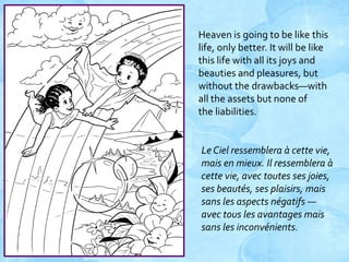 Heaven is going to be like this
life, only better. It will be like
this life with all its joys and
beauties and pleasures, but
without the drawbacks—with
all the assets but none of
the liabilities.

Le Ciel ressemblera à cette vie,
mais en mieux. Il ressemblera à
cette vie, avec toutes ses joies,
ses beautés, ses plaisirs, mais
sans les aspects négatifs —
avec tous les avantages mais
sans les inconvénients.

 