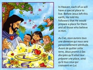 In Heaven, each of us will
have a special place to
live. Before Jesus left this
earth, He told His
followers that He would
prepare a place for them
and all those who believe
in Him.
Au Ciel, nous aurons tous
une demeure qui nous sera
personnellement attribuée.
Avant de quitter cette
terre, Jésus promit à Ses
disciples qu’Il allait leur
préparer une place, ainsi
qu’à tous ceux qui
croiraient en Lui.

 