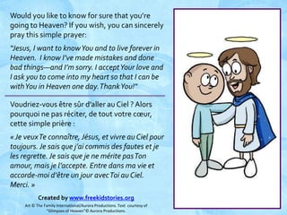 Would you like to know for sure that you’re
going to Heaven? If you wish, you can sincerely
pray this simple prayer:
“Jesus, I want to know You and to live forever in
Heaven. I know I’ve made mistakes and done
bad things—and I’m sorry. I accept Your love and
I ask you to come into my heart so that I can be
with You in Heaven one day. Thank You!"
Voudriez-vous être sûr d’aller au Ciel ? Alors
pourquoi ne pas réciter, de tout votre cœur,
cette simple prière :
« Je veux Te connaître, Jésus, et vivre au Ciel pour
toujours. Je sais que j’ai commis des fautes et je
les regrette. Je sais que je ne mérite pas Ton
amour, mais je l’accepte. Entre dans ma vie et
accorde-moi d’être un jour avec Toi au Ciel.
Merci. »
Created by www.freekidstories.org
Art © The Family International/Aurora Productions. Text courtesy of
“Glimpses of Heaven”© Aurora Productions.

 