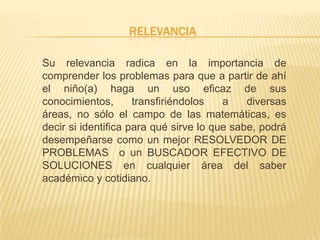 RELEVANCIA
Su relevancia radica en la importancia de
comprender los problemas para que a partir de ahí
el niño(a) haga un uso eficaz de sus
conocimientos, transfiriéndolos a diversas
áreas, no sólo el campo de las matemáticas, es
decir si identifica para qué sirve lo que sabe, podrá
desempeñarse como un mejor RESOLVEDOR DE
PROBLEMAS o un BUSCADOR EFECTIVO DE
SOLUCIONES en cualquier área del saber
académico y cotidiano.
 