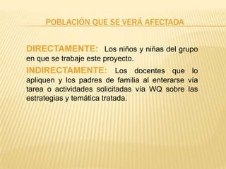 POBLACIÓN QUE SE VERÁ AFECTADA
DIRECTAMENTE: Los niños y niñas del grupo
en que se trabaje este proyecto.
INDIRECTAMENTE: Los docentes que lo
apliquen y los padres de familia al enterarse vía
tarea o actividades solicitadas vía WQ sobre las
estrategias y temática tratada.
 