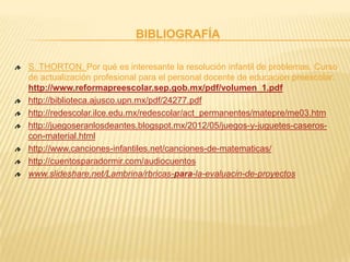 BIBLIOGRAFÍA
S. THORTON, Por qué es interesante la resolución infantil de problemas. Curso
de actualización profesional para el personal docente de educación preescolar.
http://www.reformapreescolar.sep.gob.mx/pdf/volumen_1.pdf
http://biblioteca.ajusco.upn.mx/pdf/24277.pdf
http://redescolar.ilce.edu.mx/redescolar/act_permanentes/matepre/me03.htm
http://juegoseranlosdeantes.blogspot.mx/2012/05/juegos-y-juguetes-caseros-
con-material.html
http://www.canciones-infantiles.net/canciones-de-matematicas/
http://cuentosparadormir.com/audiocuentos
www.slideshare.net/Lambrina/rbricas-para-la-evaluacin-de-proyectos
 