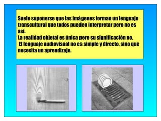 Suele suponerse que las imágenes forman un lenguaje
transcultural que todos pueden interpretar pero no es
así.
La realidad objetal es única pero su significación no.
 El lenguaje audiovisual no es simple y directo, sino que
necesita un aprendizaje.
 