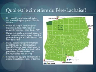 Quoi est lecimetièredu Père-Lachaise?
 Un cimetière qui est un des plus
anciens et des plus grands dans la
France
 Fondé en 1804 et nommé pour
François d’Aix de la Chaise, le
conseiller spirituel pour Louis XIV
 Il n’y avait pas beaucoup des gens qui
sont enterrés au début parce que les
gens croient que le cimetière est trop
loin de la ville
 Mais à la cause du gouvernement
napoléonien, les planificateurs
transféré les corps des écrivains, La
Fontaine et Molière, qui étaient les
premiers à être enterrées au
nouveau cimetière en 1804
 Le cimetière a gagné en popularité
quand les célébrités sont enterrées
 