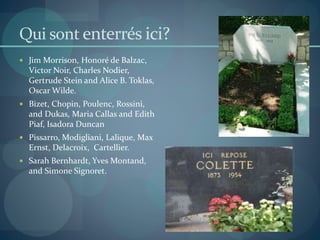 Qui sont enterrés ici?
 Jim Morrison, Honoré de Balzac,
Victor Noir, Charles Nodier,
Gertrude Stein and Alice B. Toklas,
Oscar Wilde.
 Bizet, Chopin, Poulenc, Rossini,
and Dukas, Maria Callas and Edith
Piaf, Isadora Duncan
 Pissarro, Modigliani, Lalique, Max
Ernst, Delacroix, Cartellier.
 Sarah Bernhardt, Yves Montand,
and Simone Signoret.
 
