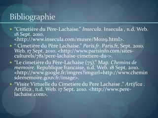 Bibliographie
 “Cimetière du Père-Lachaise.” Insecula. Insecula , n.d. Web.
18 Sept. 2010.
<http://www.insecula.com/musee/M0119.html>.
 “ Cimetière du Père Lachaise.” Paris.fr. Paris.fr, Sept. 2010.
Web. 17 Sept. 2010. <http://www.parisinfo.com/sites-
culturels/781/pere-lachaise-cimetiere-du->.
 “Le cimetière du Père-Lachaise (75).” Map. Chemins de
memoire. Republique francaise, n.d. Web. 18 Sept. 2010.
<http://www.google.fr/imgres?imgurl=http://www.chemin
sdememoire.gouv.fr/image>.
 “Visite Virtuelle du Cimetiere du Pere Lachaise .” Artifica .
Artifica , n.d. Web. 17 Sept. 2010. <http://www.pere-
lachaise.com>.
 