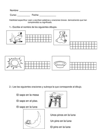 Nombre: ________________________________________________
Curso: __________ Fecha: _____________
Habilidad específica: Leen y escriben palabras y oraciones breves demostrando que han
comprendido su significado.
1.- Escribe el nombre de los siguientes dibujos.
2.- Lee las siguientes oraciones y subraya la que corresponde al dibujo.
El sapo en la mesa
El sapo en el piso.
El sapo en la luna
Unos pinos en la luna
Un pino en la luna
El pino en la luna
 