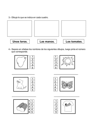 3.- Dibuja lo que se indica en cada cuadro.
4.- Separa en sílabas los nombres de los siguientes dibujos, luego pinta el número
que corresponde.
1 1
2 2
3 3
4 4
5 5
_________________ __________________
1 1
2 2
3 3
4 4
5 5
__________________ ___________________
1 1 1
2 2 2
3 3 3
4 4 4
5 5 5
Unos loros. Los tomates.Las manos.
 