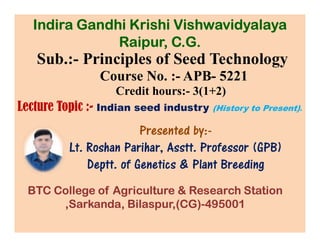 Sub.:- Principles of Seed Technology
Course No. :- APB- 5221
Credit hours:- 3(1+2)
Lecture Topic :- Indian seed industry (History to Present).
Presented by:-
Indira Gandhi Krishi Vishwavidyalaya
Raipur, C.G.
Presented by:-
Lt. Roshan Parihar, Asstt. Professor (GPB)
Deptt. of Genetics & Plant Breeding
BTC College of Agriculture & Research Station
,Sarkanda, Bilaspur,(CG)-495001
 