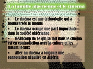 La famille algérienne et le cinéma


 Le cinéma est une technologie qui a
bouleversée le monde
 Le cinéma occupe une part importante
dans la société algérienne,
 Beaucoup de ce qui se fait dans le cinéma
est en contradiction avec la culture et les
mœurs locaux
 Aller au cinéma a toujours une
connotation négative en Algérie
 