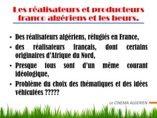 Les réalisateurs et producteurs
  franco algériens et les beurs.

• Des réalisateurs algériens, réfugiés en France,
• des réalisateurs français, dont certains
  originaires d’Afrique du Nord,
• Presque tous sont d’un même courant
  idéologique,
• Problème du choix des thématiques et des idées
  véhiculées ?????
                                   Le CINEMA ALGERIEN
 