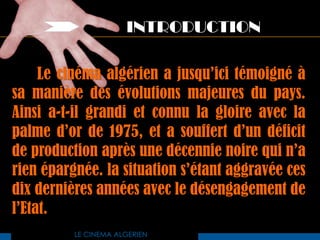 INTRODUCTION

     Le cinéma algérien a jusqu’ici témoigné à
sa manière des évolutions majeures du pays.
Ainsi a-t-il grandi et connu la gloire avec la
palme d’or de 1975, et a souffert d’un déficit
de production après une décennie noire qui n’a
rien épargnée. la situation s’étant aggravée ces
dix dernières années avec le désengagement de
l’Etat.
          LE CINEMA ALGERIEN
 