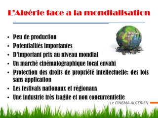 L’Algérie face a la mondialisation


• Peu de production
• Potentialités importantes
• D’important prix au niveau mondial
• Un marché cinématographique local envahi
• Protection des droits de propriété intellectuelle: des lois
  sans application
• Les festivals nationaux et régionaux
• Une industrie très fragile et non concurrentielle
                                            Le CINEMA ALGERIEN
 