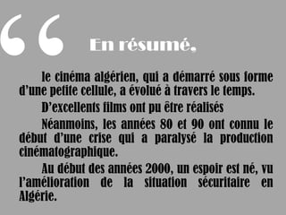 En résumé,
    le cinéma algérien, qui a démarré sous forme
d’une petite cellule, a évolué à travers le temps.
    D’excellents films ont pu être réalisés
    Néanmoins, les années 80 et 90 ont connu le
début d’une crise qui a paralysé la production
cinématographique.
    Au début des années 2000, un espoir est né, vu
l’amélioration de la situation sécuritaire en
Algérie.
 
