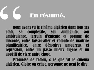 En résumé,

     nous avons vu le cinéma algérien dans tous ses
états, sa complexité, son ambiguïté, son
ambivalence, terrain d'entente et pomme de
discorde, entre laisser-aller et volonté de maîtrise
planificatrice, entre désordres amoureux et
répression, entre un passé mieux digéré et un
appétit de vivre autre chose.
     Promesse de retour, c ce que vit le cinéma
algérien. Gloire ou echec, personne ne peut le dire.
 