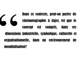 Dans ce contexte, peut-on parler de
            cinématographie à Alger, tel que le
            concept   est   compris,   dans    ses
           .
dimensions industrielle, symbolique, culturelle et
organisationnelle, dans un environnement de
mondialisation?
 