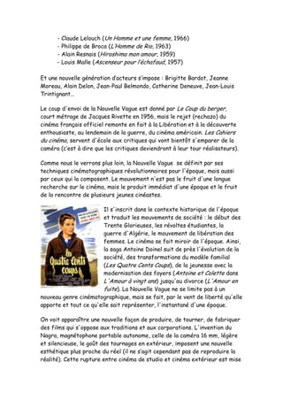 -   Claude Lelouch (Un Homme et une femme, 1966)
      -   Philippe de Broca (L’Homme de Rio, 1963)
      -   Alain Resnais (Hiroshima mon amour, 1959)
      -   Louis Malle (Ascenseur pour l’échafaud, 1957)

Et une nouvelle génération d’acteurs s’impose : Brigitte Bardot, Jeanne
Moreau, Alain Delon, Jean-Paul Belmondo, Catherine Deneuve, Jean-Louis
Trintignant…

Le coup d'envoi de la Nouvelle Vague est donné par Le Coup du berger,
court métrage de Jacques Rivette en 1956, mais le rejet (rechazo) du
cinéma français officiel remonte en fait à la Libération et à la découverte
enthousiaste, au lendemain de la guerre, du cinéma américain. Les Cahiers
du cinéma, servent d'école aux critiques qui vont bientôt s'emparer de la
caméra (c’est à dire que les critiques deviendront à leur tour réalisateurs).

Comme nous le verrons plus loin, la Nouvelle Vague se définit par ses
techniques cinématographiques révolutionnaires pour l'époque, mais aussi
par ceux qui la composent. Le mouvement n'est pas le fruit d'une longue
recherche sur le cinéma, mais le produit immédiat d'une époque et le fruit
de la rencontre de plusieurs jeunes cinéastes.

                        Il s'inscrit dans le contexte historique de l'époque
                        et traduit les mouvements de société : le début des
                        Trente Glorieuses, les révoltes étudiantes, la
                        guerre d'Algérie, le mouvement de libération des
                        femmes. Le cinéma se fait miroir de l'époque. Ainsi,
                        la saga Antoine Doinel suit de près l'évolution de la
                        société, des transformations du modèle familial
                        (Les Quatre Cents Coups), de la jeunesse avec la
                        modernisation des foyers (Antoine et Colette dans
                        L'Amour à vingt ans) jusqu'au divorce (L'Amour en
                        fuite). La Nouvelle Vague ne se limite pas à un
nouveau genre cinématographique, mais se fait, par le vent de liberté qu'elle
apporte et tout ce qu'elle sait représenter, l'instantané d'une époque.

On voit apparaître une nouvelle façon de produire, de tourner, de fabriquer
des films qui s'oppose aux traditions et aux corporations. L'invention du
Nagra, magnétophone portable autonome, celle de la caméra 16 mm, légère
et silencieuse, le goût des tournages en extérieur, imposent une nouvelle
esthétique plus proche du réel (il ne s’agit cependant pas de reproduire la
réalité). Cette rupture entre cinéma de studio et cinéma extérieur est mise
 