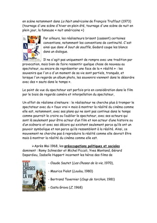en scène notamment dans La Nuit américaine de François Truffaut (1973)
(tournage d'une scène d'hiver en plein été, tournage d'une scène de nuit en
plein jour, la fameuse « nuit américaine »)

              Par ailleurs, les réalisateurs brisent (cassent) certaines
              conventions, notamment les conventions de continuité. C'est
              ainsi que dans À bout de souffle, Godard coupe les blancs
              dans un dialogue.

               Il ne s'agit pas uniquement de rompre avec une tradition par
provocation, mais bien de faire ressentir quelque chose de nouveau au
spectateur, ou encore de représenter une face de la « réalité » : les
souvenirs que l'on a d'un moment de sa vie sont partiels, tronqués, et
lorsque l'on regarde un album photo, les souvenirs viennent dans le désordre
avec des « sauts dans le temps ».

Le point de vue du spectateur est parfois pris en considération dans le film
par le biais de regards caméra et interpellation du spectateur,

Un effet de réalisme s’instaure : le réalisateur ne cherche plus à tromper le
spectateur avec du « faux vrai » mais à montrer la réalité du cinéma comme
elle est, notamment, avec ses plans qui ne sont pas continus dans le temps
comme pourrait le croire ou l’oublier le spectateur, avec ses acteurs qui
sont là seulement pour être acteur d’un film et non acteur d’une histoire ou
d’un scénario et avec ses décors qui existent seulement parce qu’ils ont un
pouvoir symbolique et non parce qu’ils ressemblent à la réalité. Ainsi, ce
mouvement ne cherche pas à reproduire la réalité comme elle devrait être
mais à montrer la réalité du cinéma comme elle est.

     Après Mai 1968, les préoccupations politiques et sociales
dominent : Romy Schneider et Michel Piccoli, Yves Montand, Gérard
Depardieu, Isabelle Huppert incarnent les héros des films de

                 - Claude Sautet (Les Choses de la vie, 1970),

                 - Maurice Pialat (Loulou, 1980)

                 - Bertrand Tavernier (Coup de torchon, 1981)

                 - Costa Grava (Z, 1968)
 