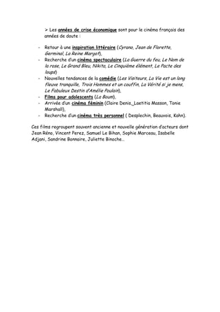  Les années de crise économique sont pour le cinéma français des
       années de doute :

   -   Retour à une inspiration littéraire (Cyrano, Jean de Florette,
       Germinal, La Reine Margot),
   -   Recherche d’un cinéma spectaculaire (La Guerre du feu, Le Nom de
       la rose, Le Grand Bleu, Nikita, Le Cinquième élément, Le Pacte des
       loups)
   -   Nouvelles tendances de la comédie (Les Visiteurs, La Vie est un long
       fleuve tranquille, Trois Hommes et un couffin, La Vérité si je mens,
       Le Fabuleux Destin d’Amélie Poulain),
   -   Films pour adolescents (La Boum),
   -   Arrivée d’un cinéma féminin (Claire Denis, Laetitia Masson, Tonie
       Marshall),
   -   Recherche d’un cinéma très personnel ( Desplechin, Beauvois, Kahn).

Ces films regroupent souvent ancienne et nouvelle génération d’acteurs dont
Jean Réno, Vincent Perez, Samuel Le Bihan, Sophie Marceau, Isabelle
Adjani, Sandrine Bonnaire, Juliette Binoche…
 