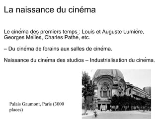 La naissance du cinéma Le cinéma des premiers temps : Louis et Auguste Lumière, Georges Méliès, Charles Pathé, etc.   –  Du cinéma de forains aux salles de cinéma.    Naissance du cinéma des studios – Industrialisation du cinéma. Palais Gaumont, Paris (3000 places) 