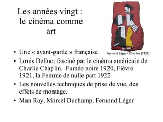 Les années vingt :  le cinéma comme art Une « avant-garde » française  Louis Delluc: fasciné par le cinéma américain de Charlie Chaplin.  Fumée noire 1920, Fièvre 1921, la Femme de nulle part 1922  Les nouvelles techniques de prise de vue, des effets de montage.  Man Ray, Marcel Duchamp, Fernand Léger  