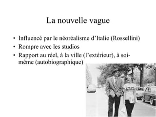 La nouvelle vague Influencé par le néoréalisme d’Italie (Rossellini)  Rompre avec les studios Rapport au réel, à la ville (l’extérieur), à soi-même (autobiographique)  