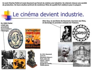 Ce sont Charles Pathé et Louis Gaumont qui feront du cinéma une industrie: ils créeront chacun une société
 de production. De leurs studios sortiront de nombreux films de qualité fort médiocre pour la plupart.




                Le cinéma devient industrie.
                                                   Alice Guy, la secrétaire de Gaumont, tournera ses films,
En 1902 Pathé                                      et deviendra la première cinéaste de l’histoire.
créait ses
premières
succursales à
l’étranger.




                                                En 1911 Gaumont
                                                ouvre le
                                                Gaumont-Palace à
                                                Paris, place de
                                                Clichy: c’est la
                                                salle la plus
                                                grande du monde,
                                                34000 places.
 