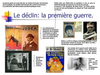 La guerre porte un coup très dur au cinéma français: les hommes          Pathé part aux États-Unis et pendant 4 ans ce sera la
sont mobilisés, les studios deviennent des usines d’armement...          Pathé Exchange qui assurera la survie du groupe.
La production est interrompue pendant quelques mois.                     Il enverra “Les mystères de New-York”, un autre sérial,
                                                                         ce qui ne fera qu’introduire le cheval de Troie américain
                                                                         en France.




               Le déclin: la première guerre.
                                                       Les mélodrames
                                                       héroïques de Gaumont
                                                       fatiguent vite le public;
                                                       il reviendra au sérial
                                                       avec Les Vampires, qui
                                                       aura un grand succès,
                                                       puis avec Judex.

                                                                                   Delluc a créé la critique cinématographique: il écrit
                                                                                   son premier article le 25 juin 1917 dans “Le film”,
                                                                                   l’aînée des revues spécialisées.

                                                                                            Les années de la guerre sont celles de la
                                                                                            conversion au cinéma d’une génération
                                                                                            de jeunes intellectuels nourris de poésie
                                                                                            symboliste: Louis Delluc, Abel Gance,
                                                                                            Marcel L’herbier.
                                              Musidora a
                                              été la                                                                       Feuillade
                                              première                                                                     met       un
                                              femme                                                                        point final à
                                              fatale du                                                                    la     guerre
                                              cinéma.                                                                      avec
                                                                                                                           Vendémiaire
                                                                                                                           en 1918.
 