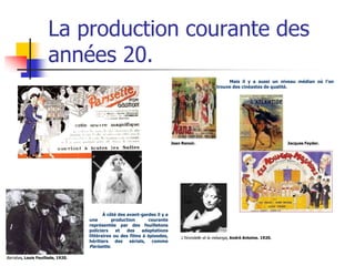 La production courante des
                     années 20.
                                                                                                      Mais il y a aussi un niveau médian où l’on
                                                                                                 trouve des cinéastes de qualité.




                                                                           Jean Renoir.                                           Jacques Feyder.




                                          À côté des avant-gardes il y a
                                   une        production       courante
                                   représentée par des feuilletons
                                   policiers    et   des    adaptations
                                   littéraires ou des films à épisodes,        L’hirondelle et la mésange, André Antoine. 1920.
                                   héritiers    des   sérials,  comme
                                   Parisette.

Barrabas, Louis Feuillade, 1920.
 